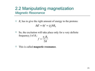 2.2 Manipulating magnetization Magnetic Resonance B 1  has to give the right amount of energy to the protons: So, the excitation will take place only for a very definite frequency  f  of  B 1 : This is called  magnetic resonance . 