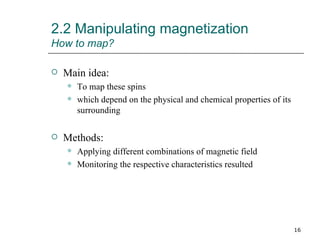 2.2 Manipulating magnetization How to map? Main idea: To map these spins which depend on the physical and chemical properties of its surrounding Methods: Applying different combinations of magnetic field Monitoring the respective characteristics resulted 