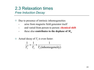 Due to presence of intrinsic inhomogeneities - arise from magnetic field generator itself - and varied from person to person:  chemical shift - these also  contributes to the dephase of  M xy Actual decay of  T 2  is even faster: 2.3 Relaxation times Free Induction Decay 