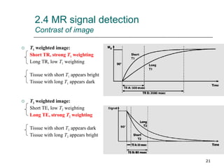 2.4 MR signal detection Contrast of image T 1  weighted image: Short TR, strong  T 1  weighting Long TR, low  T 1  weighting Tissue with short  T 1  appears bright Tissue with long  T 1  appears dark T 2  weighted image: Short TE, low  T 2  weighting Long TE, strong  T 2  weighting Tissue with short  T 2  appears dark Tissue with long  T 2  appears bright 