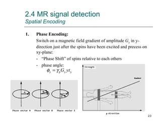 2.4 MR signal detection Spatial Encoding 1. Phase Encoding: Switch on a magnetic field gradient of amplitude  G y  in y-direction just after the spins have been excited and precess on xy-plane: - “Phase Shift” of spins relative to each others - phase angle: 