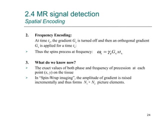 2.4 MR signal detection Spatial Encoding 2. Frequency Encoding: At time  t y , the gradient  G y  is turned off and then an orthogonal gradient  G x  is applied for a time  t x : Thus the spins precess at frequency: 3. What do we know now? The exact values of both phase and frequency of precession  at  each point ( x ,  y ) on the tissue In “Spin-Wrap imaging”, the amplitude of gradient is raised incrementally and thus forms  N 1  ×  N 2   picture elements. 