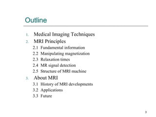 Outline Medical Imaging Techniques MRI Principles 2.1 Fundamental information 2.2 Manipulating magnetization 2.3 Relaxation times 2.4 MR signal detection 2.5 Structure of MRI machine About MRI 3.1 History of MRI developments 3.2 Applications  3.3 Future 