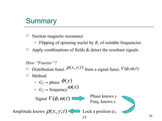 Summary Nuclear magnetic resonance Flipping of spinning nuclei by  B 1  of suitable frequencies Apply combinations of fields & detect the resultant signals How “Fourier”? Distribution funct.  from a signal funct.  Method: G y -> phase G x -> frequency Signal Phase knows  y Freq. knows  x Lock a position ( x ,  y ) Amplitude knows 