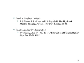 Medical imaging techniques P.R. Moran, R.J. Nickles and J.A. Zagzebski,  The Physics of Medical Imaging ,  Physics Today  (July 1983) pp.36-42. Electron-nuclear Overhauser effect Overhauser, Albert W. (1953-10-15). " Polarization of Nuclei in Metals "  Phys. Rev.  92 (2): 411-5. 