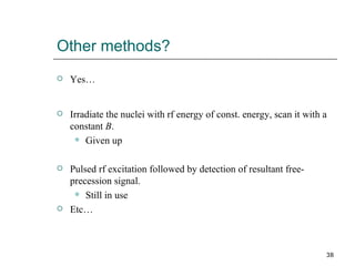 Other methods? Yes… Irradiate the nuclei with rf energy of const. energy, scan it with a constant  B .  Given up Pulsed rf excitation followed by detection of resultant free-precession signal. Still in use Etc… 
