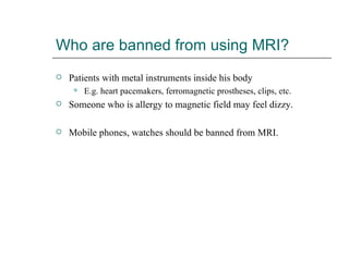 Who are banned from using MRI? Patients with metal instruments inside his body E.g. heart pacemakers, ferromagnetic prostheses, clips, etc. Someone who is allergy to magnetic field may feel dizzy. Mobile phones, watches should be banned from MRI. 
