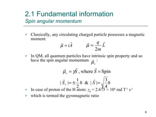 Classically, any circulating charged particle possesses a magnetic moment: In QM, all quantum particles have intrinsic spin property and so have the spin angular momentum  : In case of proton of the H atom:   γ p  = 2.675 × 10 8  rad T -1  s -1 which is termed the gyromagnetic ratio 2.1 Fundamental information  Spin angular momentum 