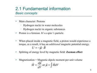 2.1 Fundamental information Basic concepts Main character: Protons Hydrogen nuclei in water molecules Hydrogen nuclei in organic substances Proton is a fermion. It’s a spin ½ particle. When placed inside a magnetic field, a proton would experience a torque, as a result, it has an  additional  magnetic potential energy. Splitting of energy level by magnetic field:  Zeeman effect Magnetization = Magnetic dipole moment per unit volume 