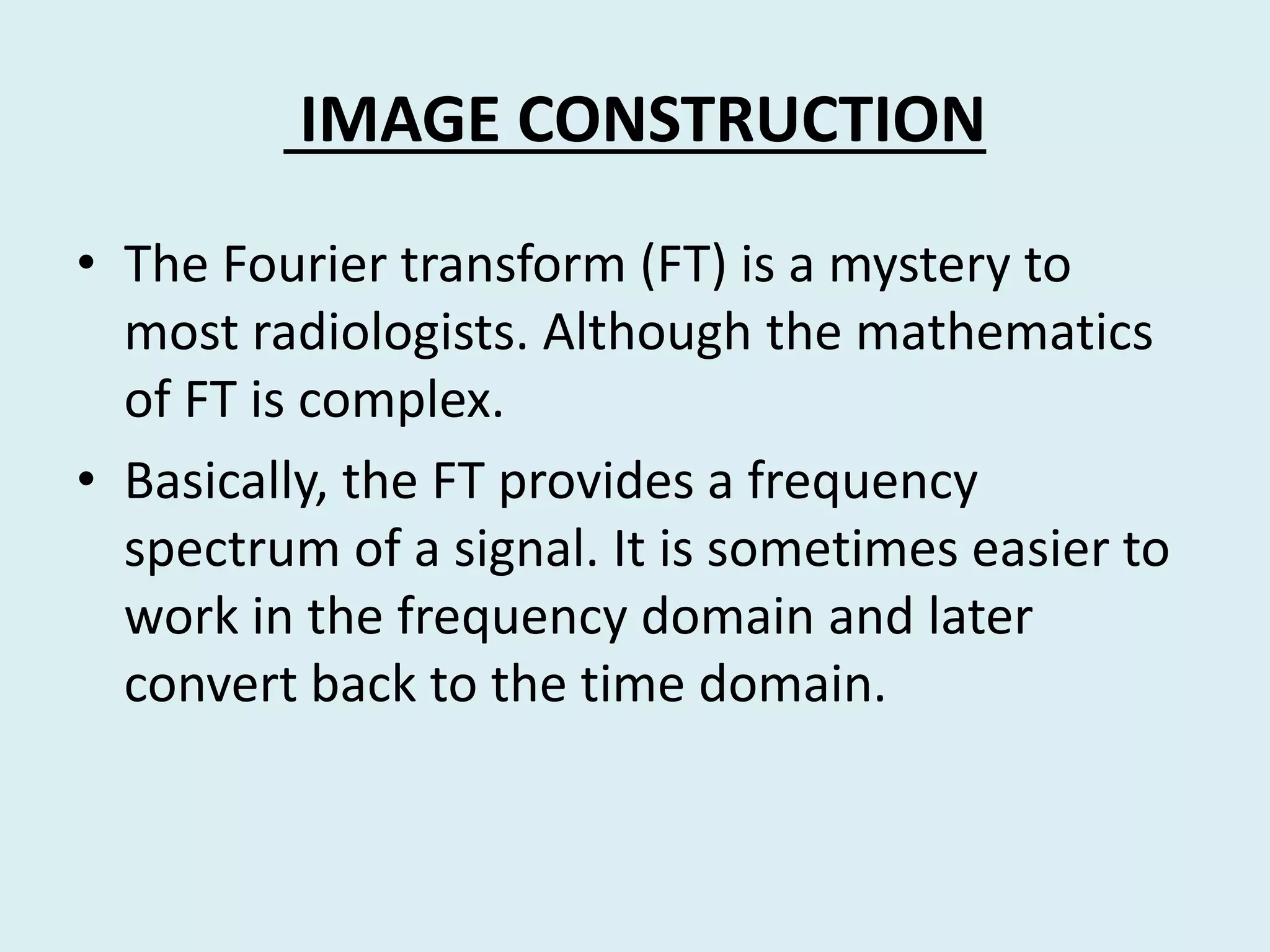 IMAGE CONSTRUCTION
• The Fourier transform (FT) is a mystery to
most radiologists. Although the mathematics
of FT is complex.
• Basically, the FT provides a frequency
spectrum of a signal. It is sometimes easier to
work in the frequency domain and later
convert back to the time domain.
 