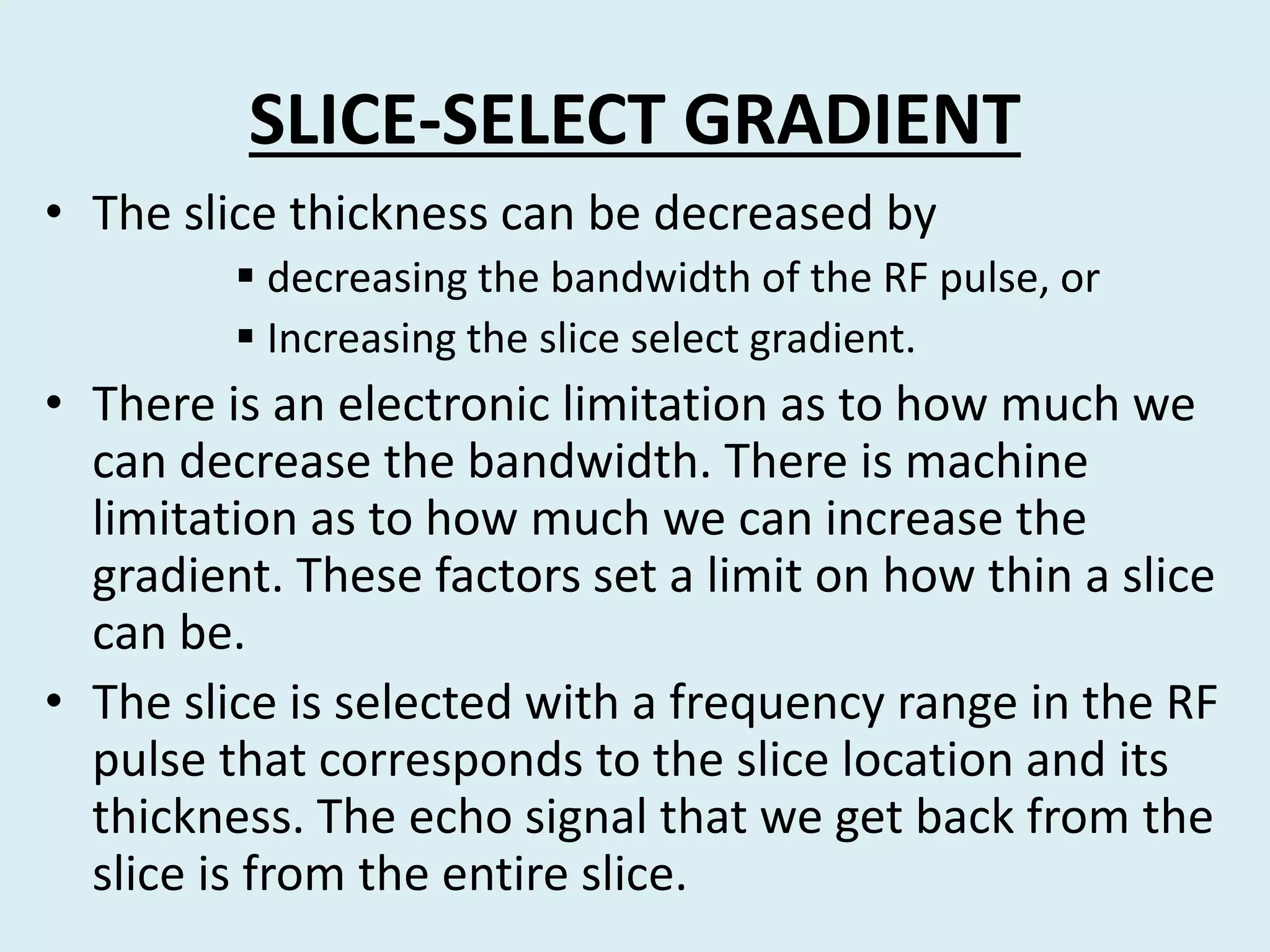 SLICE-SELECT GRADIENT
• The slice thickness can be decreased by
 decreasing the bandwidth of the RF pulse, or
 Increasing the slice select gradient.
• There is an electronic limitation as to how much we
can decrease the bandwidth. There is machine
limitation as to how much we can increase the
gradient. These factors set a limit on how thin a slice
can be.
• The slice is selected with a frequency range in the RF
pulse that corresponds to the slice location and its
thickness. The echo signal that we get back from the
slice is from the entire slice.
 