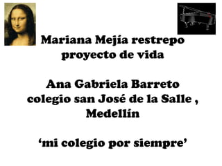 Mariana Mejía restrepo
    proyecto de vida

   Ana Gabriela Barreto
colegio san José de la Salle ,
          Medellín

 ‘mi colegio por siempre’
 
