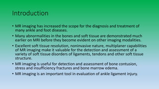 Introduction
• MR imaging has increased the scope for the diagnosis and treatment of
many ankle and foot diseases.
• Many abnormalities in the bones and soft tissue are demonstrated much
earlier on MRI before they become evident on other imaging modalities.
• Excellent soft tissue resolution, noninvasive nature, multiplaner capabilities
of MR imaging make it valuable for the detection and assessment of a
variety of soft tissue disorders of ligaments, tendons and other soft tissue
structure.
• MR imaging is useful for detection and assessment of bone contusion,
stress and insufficiency fractures and bone marrow edema.
• MR imaging is an important tool in evaluation of ankle ligament injury.
 