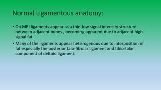 Normal Ligamentous anatomy:
• On MRI ligaments appear as a thin low signal intensity structure
between adjacent bones , becoming apparent due to adjacent high
signal fat.
• Many of the ligaments appear heterogenous due to interposition of
fat especially the posterior talo-fibular ligament and tibio-talar
component of deltoid ligament.
 