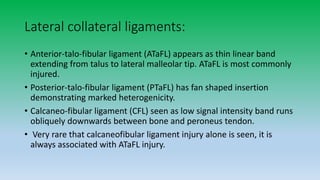 Lateral collateral ligaments:
• Anterior-talo-fibular ligament (ATaFL) appears as thin linear band
extending from talus to lateral malleolar tip. ATaFL is most commonly
injured.
• Posterior-talo-fibular ligament (PTaFL) has fan shaped insertion
demonstrating marked heterogenicity.
• Calcaneo-fibular ligament (CFL) seen as low signal intensity band runs
obliquely downwards between bone and peroneus tendon.
• Very rare that calcaneofibular ligament injury alone is seen, it is
always associated with ATaFL injury.
 