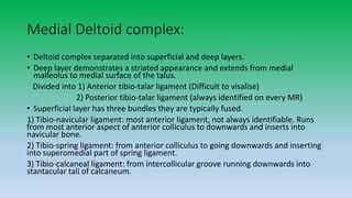 Medial Deltoid complex:
• Deltoid complex separated into superficial and deep layers.
• Deep layer demonstrates a striated appearance and extends from medial
malleolus to medial surface of the talus.
Divided into 1) Anterior tibio-talar ligament (Difficult to visalise)
2) Posterior tibio-talar ligament (always identified on every MR)
• Superficial layer has three bundles they are typically fused.
1) Tibio-navicular ligament: most anterior ligament, not always identifiable. Runs
from most anterior aspect of anterior colliculus to downwards and inserts into
navicular bone.
2) Tibio-spring ligament: from anterior colliculus to going downwards and inserting
into superomedial part of spring ligament.
3) Tibio-calcaneal ligament: from intercollicular groove running downwards into
stantacular tali of calcaneum.
 