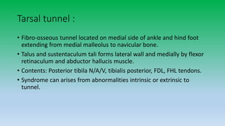 Tarsal tunnel :
• Fibro-osseous tunnel located on medial side of ankle and hind foot
extending from medial malleolus to navicular bone.
• Talus and sustentaculum tali forms lateral wall and medially by flexor
retinaculum and abductor hallucis muscle.
• Contents: Posterior tibila N/A/V, tibialis posterior, FDL, FHL tendons.
• Syndrome can arises from abnormalities intrinsic or extrinsic to
tunnel.
 