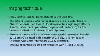 Imaging technique:
• Axial, coronal, sagittal planes parallel to the table top.
• The patient is supine with foot is about 20 deg of planter flexion.
Planter flexion is useful for : 1) for decrease the magic angle effect. 2)
it accentuates the fat plane b/w the peroneal tendons. 3) it allows
better visualization of calcaneofibular ligament.
• Extremity surface coil is used to enhance spatial resolution. Usually
12-16 cm FOV is used with a matrix of 256-512, 3-5 mm section
thickness with 1mm interval are usually preferred.
• Marrow abnormalities are best evaluated with T1 and STIR seg.
 