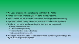 • We use a checklist when evaluating an MRI of the Ankle:
• Bones: screen on fatsat images for bone marrow edema.
• Joints: screen for effusion and look at the joint capsule for thickening.
• Ligaments: check the syndesmosis, the lateral and medial ligaments.
• Tendons: check the tendons using the four quadrant approach;
• Flexors on the medial side.
• Achilles tendon posteriorly.
• Peroneal tendons on the lateral side.
• Extensors on the anterior side.
• When you have evaluated all these structures, combine your findings and
try to make a specific diagnosis.
 