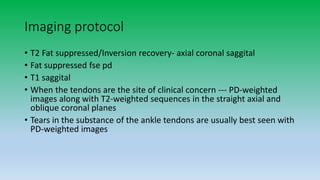 Imaging protocol
• T2 Fat suppressed/Inversion recovery- axial coronal saggital
• Fat suppressed fse pd
• T1 saggital
• When the tendons are the site of clinical concern --- PD-weighted
images along with T2-weighted sequences in the straight axial and
oblique coronal planes
• Tears in the substance of the ankle tendons are usually best seen with
PD-weighted images
 