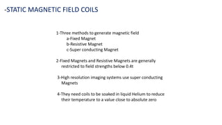 1-Three methods to generate magnetic field
a-Fixed Magnet
b-Resistive Magnet
c-Super conducting Magnet
2-Fixed Magnets and Resistive Magnets are generally
restricted to field strengths below 0.4t
3-High resolution imaging systems use super conducting
Magnets
4-They need coils to be soaked in liquid Helium to reduce
their temperature to a value close to absolute zero
-STATIC MAGNETIC FIELD COILS
 