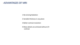 1-No ionizing Radiation
2-Variable thickness in any plane
3-Better contrast resolution
4-Many details are achieved without I/V
contrast
-ADVANTAGES OF MRI
 