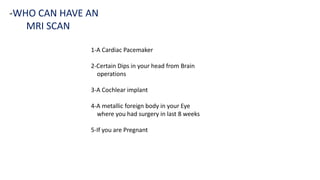 1-A Cardiac Pacemaker
2-Certain Dips in your head from Brain
operations
3-A Cochlear implant
4-A metallic foreign body in your Eye
where you had surgery in last 8 weeks
5-If you are Pregnant
-WHO CAN HAVE AN
MRI SCAN
 