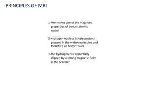 1-MRI makes use of the magnetic
properties of certain atomic
nuclei
2-Hydrogen nucleus (single proton)
present in the water molecules and
therefore all body tissues
3-The hydrogen Nuclei partially
aligned by a strong magnetic field
in the scanner.
-PRINCIPLES OF MRI
 