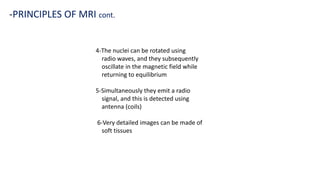 -PRINCIPLES OF MRI cont.
4-The nuclei can be rotated using
radio waves, and they subsequently
oscillate in the magnetic field while
returning to equilibrium
5-Simultaneously they emit a radio
signal, and this is detected using
antenna (coils)
6-Very detailed images can be made of
soft tissues
 