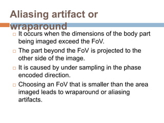 Aliasing artifact or
wraparound
 It occurs when the dimensions of the body part
being imaged exceed the FoV.
 The part beyond the FoV is projected to the
other side of the image.
 It is caused by under sampling in the phase
encoded direction.
 Choosing an FoV that is smaller than the area
imaged leads to wraparound or aliasing
artifacts.
 