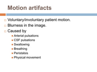 Motion artifacts
 Voluntary/involuntary patient motion.
 Blurness in the image.
 Caused by
 Arterial pulsations
 CSF pulsations
 Swallowing
 Breathing
 Peristalsis
 Physical movement
 