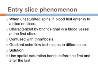 Entry slice phenomenon
 When unsaturated spins in blood first enter in to
a slice or slices.
 Characterized by bright signal in a blood vessel
at the first slice.
 Confused with thrombosis.
 Gradient echo flow techniques to differentiate.
 Solution
 Use spatial saturation bands before the first and
after the last.
 