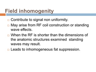Field inhomogenity
 Contribute to signal non uniformity.
 May arise from RF coil construction or standing
wave effects.
 When the RF is shorter than the dimensions of
the anatomic structures examined standing
waves may result.
 Leads to inhomogeneous fat suppression.
 