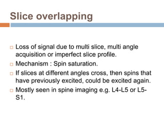 Slice overlapping
 Loss of signal due to multi slice, multi angle
acquisition or imperfect slice profile.
 Mechanism : Spin saturation.
 If slices at different angles cross, then spins that
have previously excited, could be excited again.
 Mostly seen in spine imaging e.g. L4-L5 or L5-
S1.
 