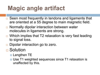 Magic angle artifact
 Seen most frequently in tendons and ligaments that
are oriented at a 55 degree to main magnetic field.
 Normally dipolar interaction between water
molecules in ligaments are strong.
 Which implies that T2 relaxation is very fast leading
to signal loss.
 Dipolar interaction go to zero.
 Solution
 Lengthen TE
 Use T1 weighted sequences since T1 relaxation is
unaffected by this.
 