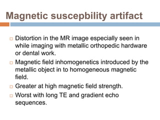 Magnetic suscepbility artifact
 Distortion in the MR image especially seen in
while imaging with metallic orthopedic hardware
or dental work.
 Magnetic field inhomogenetics introduced by the
metallic object in to homogeneous magnetic
field.
 Greater at high magnetic field strength.
 Worst with long TE and gradient echo
sequences.
 