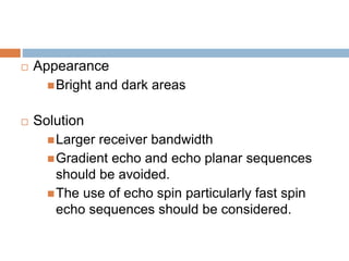  Appearance
Bright and dark areas
 Solution
Larger receiver bandwidth
Gradient echo and echo planar sequences
should be avoided.
The use of echo spin particularly fast spin
echo sequences should be considered.
 