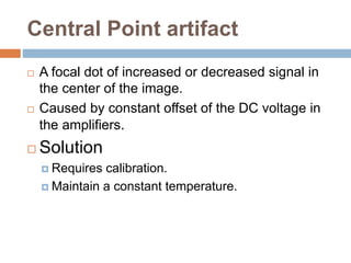 Central Point artifact
 A focal dot of increased or decreased signal in
the center of the image.
 Caused by constant offset of the DC voltage in
the amplifiers.
 Solution
 Requires calibration.
 Maintain a constant temperature.
 
