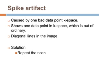 Spike artifact
 Caused by one bad data point k-space.
 Shows one data point in k-space, which is out of
ordinary.
 Diagonal lines in the image.
 Solution
Repeat the scan
 