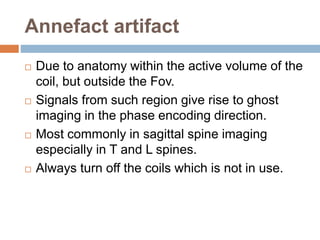 Annefact artifact
 Due to anatomy within the active volume of the
coil, but outside the Fov.
 Signals from such region give rise to ghost
imaging in the phase encoding direction.
 Most commonly in sagittal spine imaging
especially in T and L spines.
 Always turn off the coils which is not in use.
 