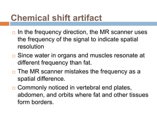 Chemical shift artifact
 In the frequency direction, the MR scanner uses
the frequency of the signal to indicate spatial
resolution
 Since water in organs and muscles resonate at
different frequency than fat.
 The MR scanner mistakes the frequency as a
spatial difference.
 Commonly noticed in vertebral end plates,
abdomen, and orbits where fat and other tissues
form borders.
 
