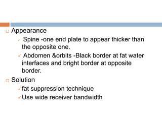  Appearance
 Spine -one end plate to appear thicker than
the opposite one.
 Abdomen &orbits -Black border at fat water
interfaces and bright border at opposite
border.
 Solution
fat suppression technique
Use wide receiver bandwidth
 
