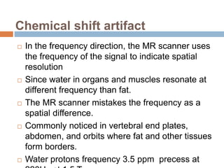 Chemical shift artifact
 In the frequency direction, the MR scanner uses
the frequency of the signal to indicate spatial
resolution
 Since water in organs and muscles resonate at
different frequency than fat.
 The MR scanner mistakes the frequency as a
spatial difference.
 Commonly noticed in vertebral end plates,
abdomen, and orbits where fat and other tissues
form borders.
 Water protons frequency 3.5 ppm precess at
 