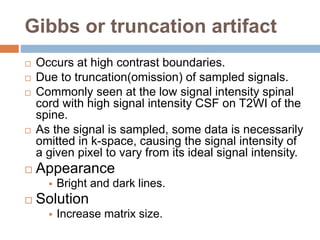 Gibbs or truncation artifact
 Occurs at high contrast boundaries.
 Due to truncation(omission) of sampled signals.
 Commonly seen at the low signal intensity spinal
cord with high signal intensity CSF on T2WI of the
spine.
 As the signal is sampled, some data is necessarily
omitted in k-space, causing the signal intensity of
a given pixel to vary from its ideal signal intensity.
 Appearance
 Bright and dark lines.
 Solution
 Increase matrix size.
 