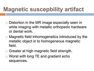 Magnetic suscepbility artifact
 Distortion in the MR image especially seen in
while imaging with metallic orthopedic hardware
or dental work.
 Magnetic field inhomogenetics introduced by the
metallic object in to homogeneous magnetic
field.
 Greater at high magnetic field strength.
 Worst with long TE and gradient echo
sequences.
 