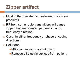Zipper artifact
 Most of them related to hardware or software
problems.
 RF from some radio transmitters will cause
zipper that are oriented perpendicular to
frequency direction.
 Occur in either frequency or phase encoding
directions.
 Solutions
MR scanner room is shut down.
Remove all electric devices from patient.
 
