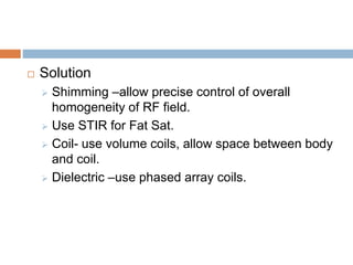  Solution
 Shimming –allow precise control of overall
homogeneity of RF field.
 Use STIR for Fat Sat.
 Coil- use volume coils, allow space between body
and coil.
 Dielectric –use phased array coils.
 