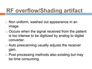 RF overflow/Shading artifact
 Non uniform, washed out appearance in an
image.
 Occurs when the signal received from the patient
is too intense to be digitized by analog to digital
converter.
 Auto prescanning usually adjusts the receiver
gain.
 Post processing methods also existing but may
be time consuming.
 