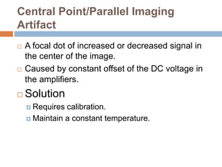 Central Point/Parallel Imaging
Artifact
 A focal dot of increased or decreased signal in
the center of the image.
 Caused by constant offset of the DC voltage in
the amplifiers.
 Solution
 Requires calibration.
 Maintain a constant temperature.
 