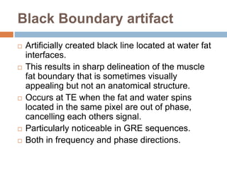 Black Boundary artifact
 Artificially created black line located at water fat
interfaces.
 This results in sharp delineation of the muscle
fat boundary that is sometimes visually
appealing but not an anatomical structure.
 Occurs at TE when the fat and water spins
located in the same pixel are out of phase,
cancelling each others signal.
 Particularly noticeable in GRE sequences.
 Both in frequency and phase directions.
 